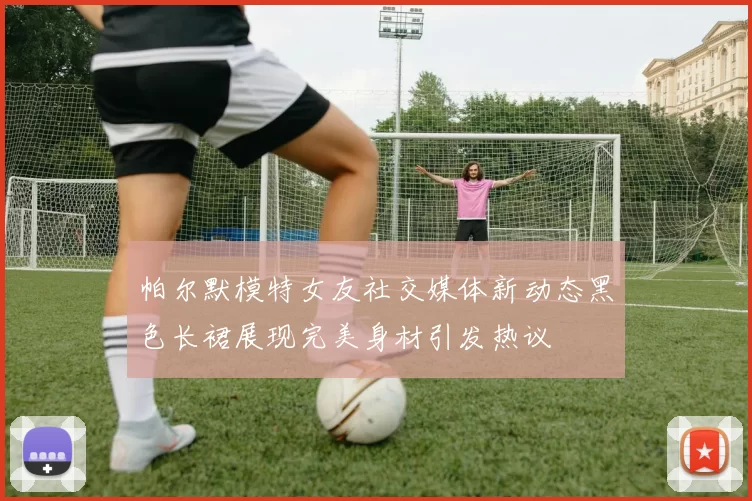 帕尔默模特女友社交媒体新动态黑色长裙展现完美身材引发热议