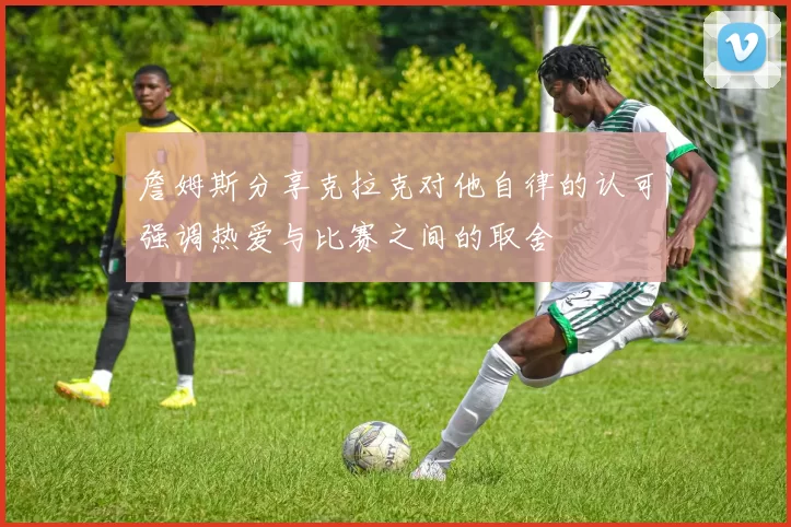 詹姆斯分享克拉克对他自律的认可强调热爱与比赛之间的取舍