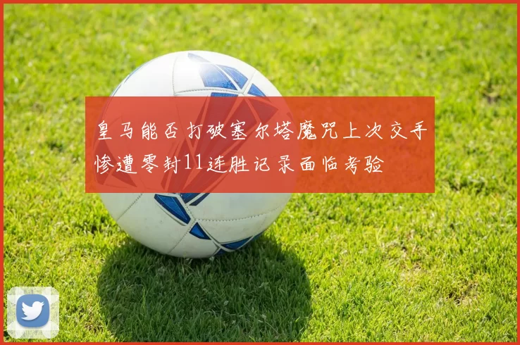 皇马能否打破塞尔塔魔咒上次交手惨遭零封11连胜记录面临考验