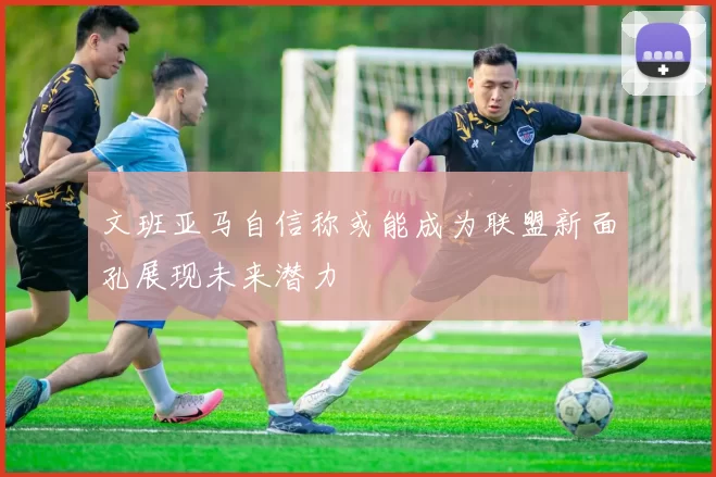 文班亚马自信称或能成为联盟新面孔展现未来潜力