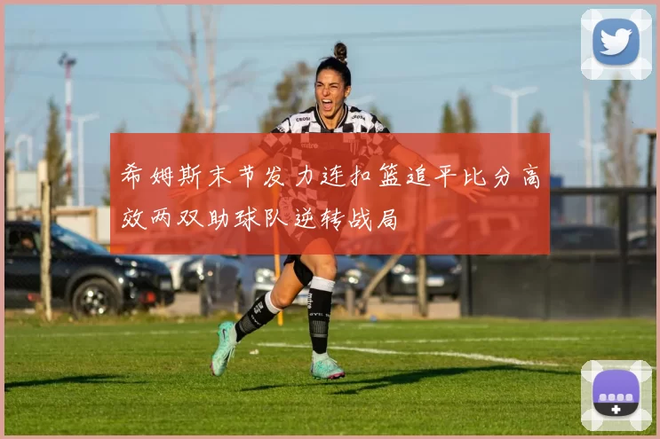 希姆斯末节发力连扣篮追平比分高效两双助球队逆转战局