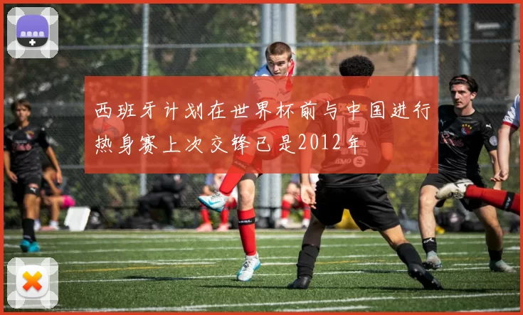 西班牙计划在世界杯前与中国进行热身赛上次交锋已是2012年