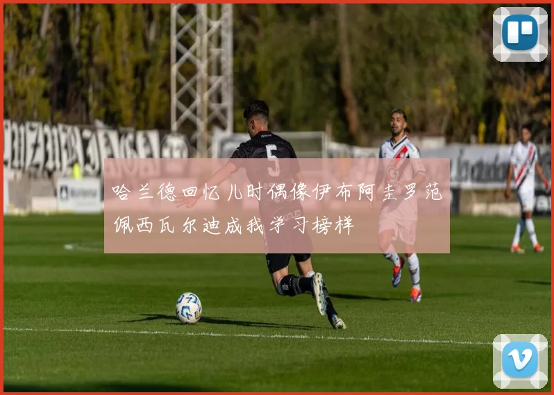 哈兰德回忆儿时偶像伊布阿圭罗范佩西瓦尔迪成我学习榜样