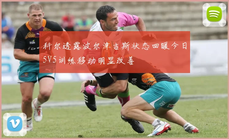 科尔透露波尔津吉斯状态回暖今日5V5训练移动明显改善