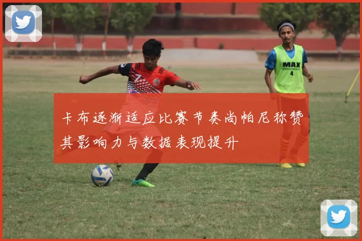 卡布逐渐适应比赛节奏尚帕尼称赞其影响力与数据表现提升