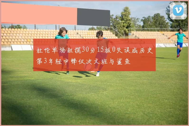 杜伦单场狂揽30分15板0失误成历史第3年轻中锋仅次文班与鲨鱼