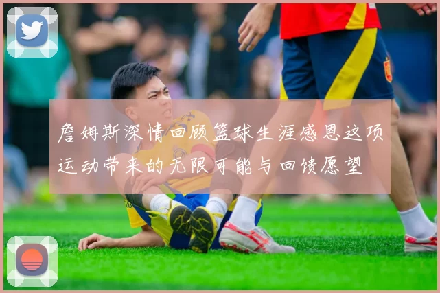 詹姆斯深情回顾篮球生涯感恩这项运动带来的无限可能与回馈愿望