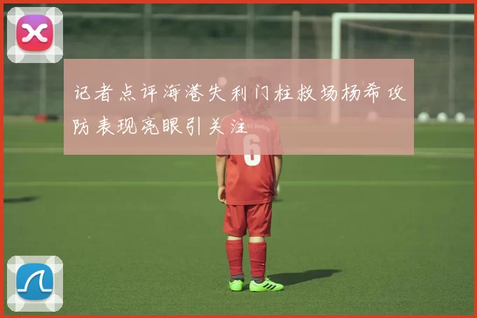 记者点评海港失利门柱救场杨希攻防表现亮眼引关注