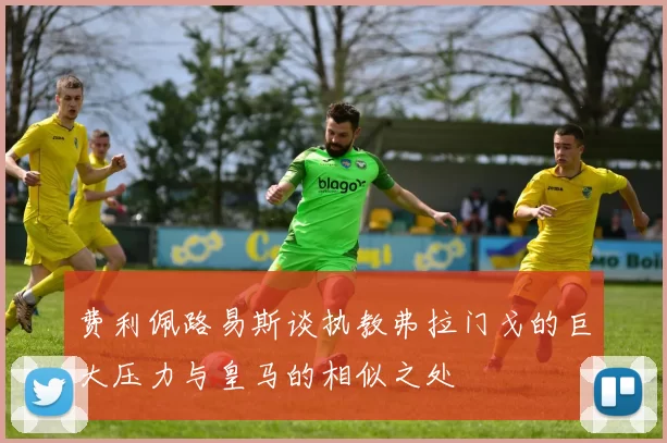 费利佩路易斯谈执教弗拉门戈的巨大压力与皇马的相似之处