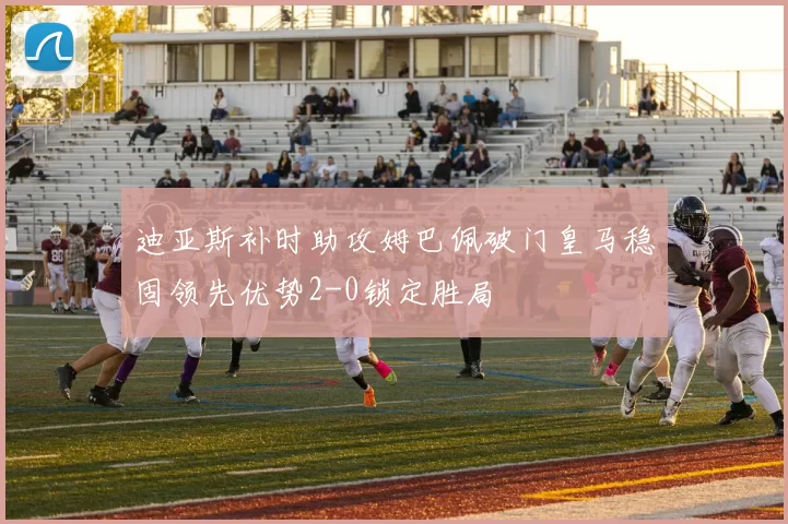 迪亚斯补时助攻姆巴佩破门皇马稳固领先优势2-0锁定胜局