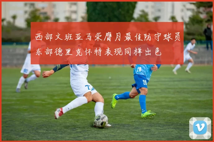 西部文班亚马荣膺月最佳防守球员东部德里克怀特表现同样出色