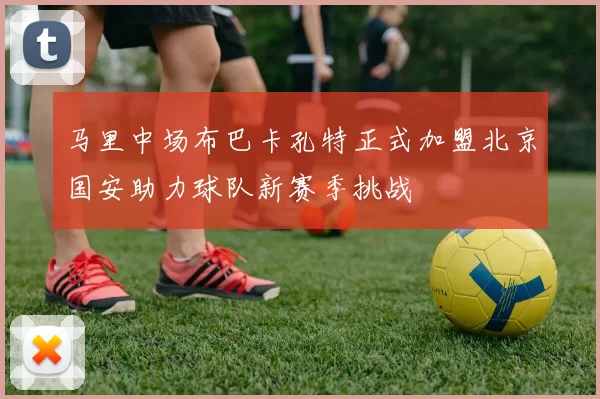 马里中场布巴卡孔特正式加盟北京国安助力球队新赛季挑战