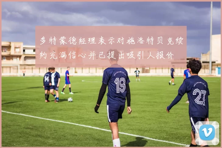多特蒙德经理表示对施洛特贝克续约充满信心并已提出吸引人报价