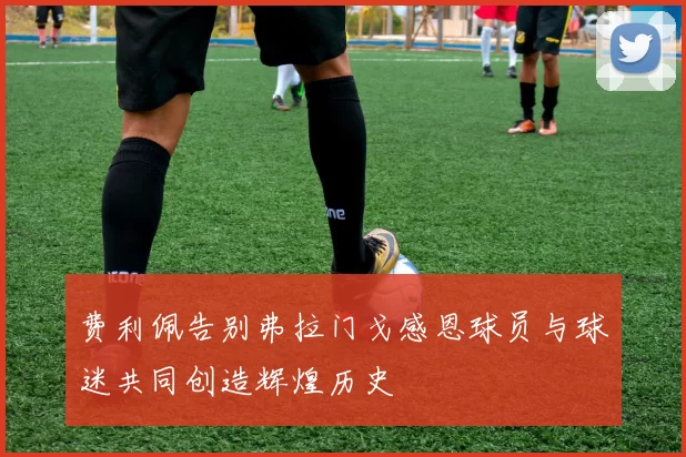 费利佩告别弗拉门戈感恩球员与球迷共同创造辉煌历史