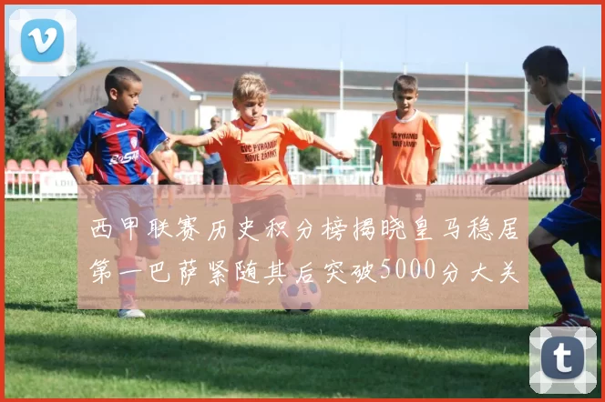 西甲联赛历史积分榜揭晓皇马稳居第一巴萨紧随其后突破5000分大关