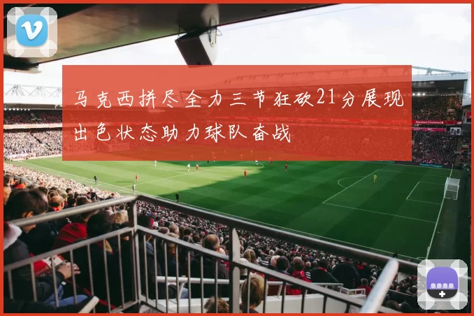 马克西拼尽全力三节狂砍21分展现出色状态助力球队奋战