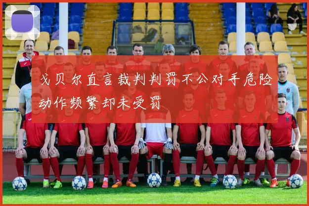 戈贝尔直言裁判判罚不公对手危险动作频繁却未受罚
