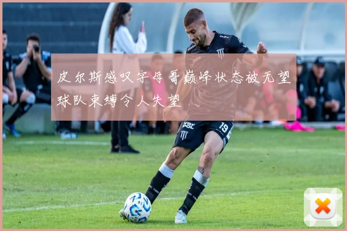 皮尔斯感叹字母哥巅峰状态被无望球队束缚令人失望