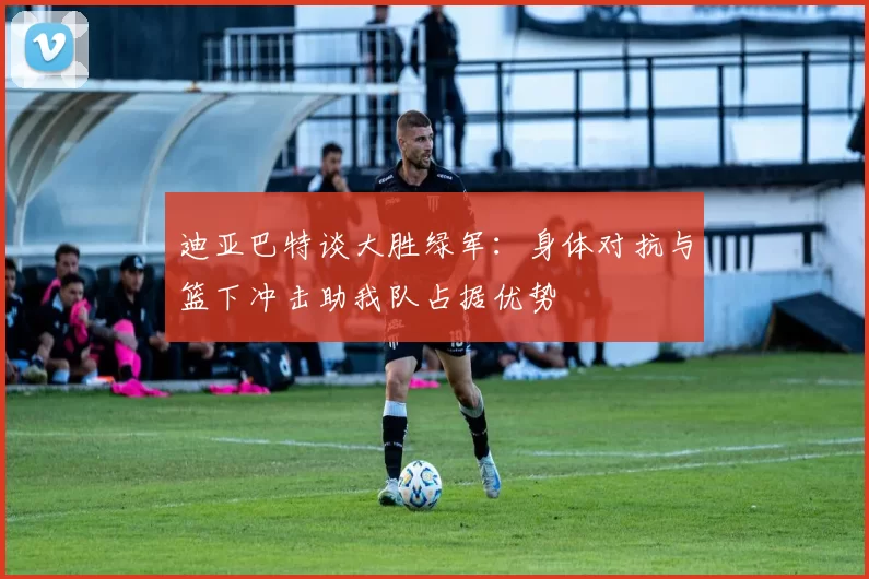 迪亚巴特谈大胜绿军：身体对抗与篮下冲击助我队占据优势
