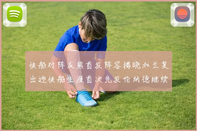 快船对阵灰熊首发阵容揭晓加兰复出迎快船生涯首次先发伦纳德继续出战